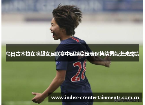 乌日古木拉在澳超女足联赛中延续稳定表现持续贡献进球成绩 乌日古木拉在澳超女足联赛中延续稳定表现持续贡献进球成绩